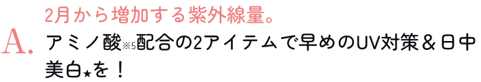 2月から増加する紫外線量。アミノ酸※5配合の2アイテムで早めのUV対策＆日中美白★を！