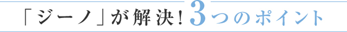 「ジーノ」が解決！3つのポイント
