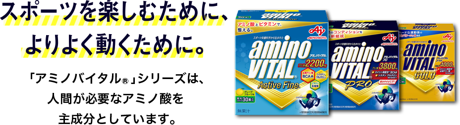 スポーツを楽しむために、 よりよく動くために。「アミノバイタル」シリーズは、 人が必要なアミノ酸を 主成分としています。 