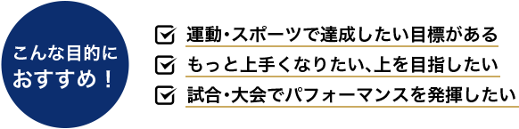 こんな目的に おすすめ！ 運動・スポーツで達成したい目標がある もっと上手くなりたい、上を目指したい 試合・大会でパフォーマンスを発揮したい