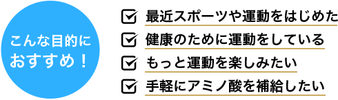 こんな目的に おすすめ！ 最近スポーツや運動をはじめた 健康のために運動をしている もっと運動を楽しみたい 手軽にアミノ酸を補給したい