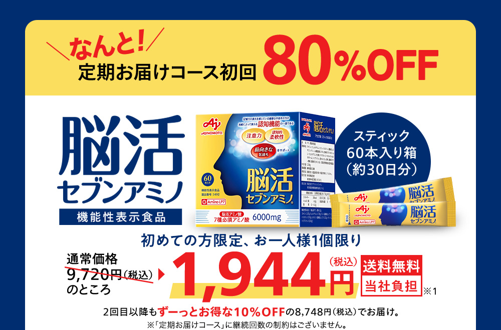 なんと！定期お届けコース初回80％OFF 脳活セブンアミノ 機能性表示食品 スティック60本入り箱（約30日分）通常価格9,720円（税込）のところ1,944円（税込）送料無料 当社負担 2回目以降もずーっとお得な10%OFFの8,748円（税込）でお届け。 ※初めての方お1人様1個限り ※「定期お届けコース」に継続回数の制約はございません。