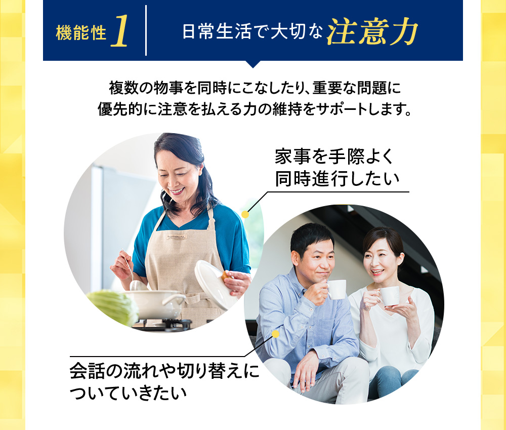 機能性1 日常生活で大切な注意力 複数の物事を同時にこなしたり、重要な問題に優先的に注意を払える力の維持をサポートします。