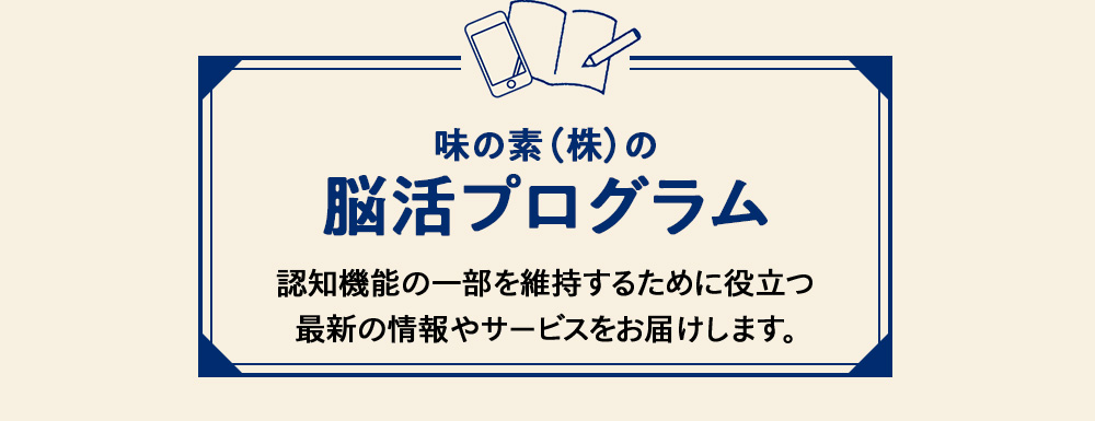 味の素（株）の脳活プログラム 認知機能の一部を維持するために役立つ最新の情報やサービスをお届けします。