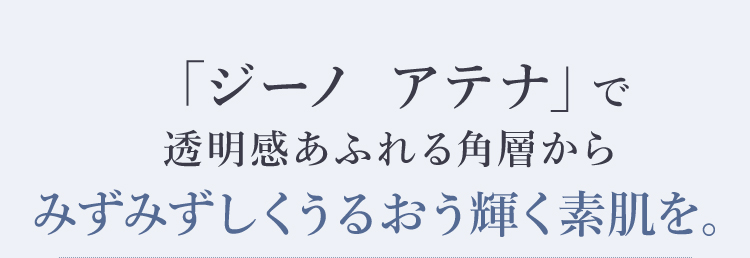 「ジーノ アテナ」で透明感あふれる角層からみずみずしくうるおう輝く素肌を。