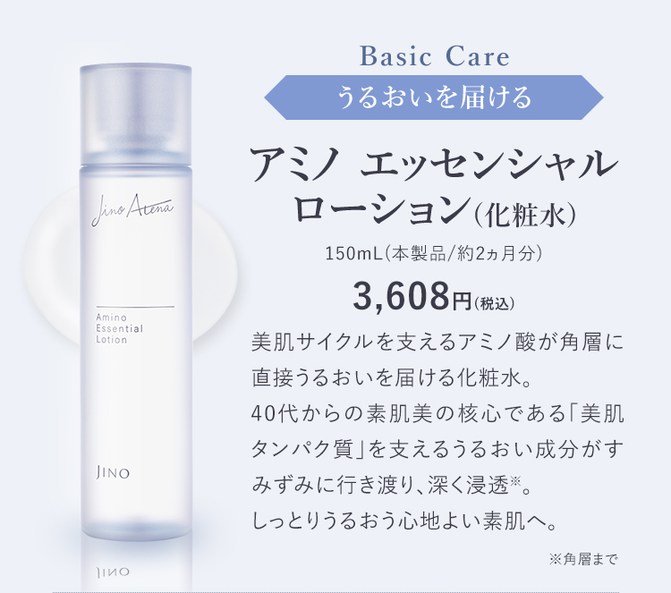 Basic Care うるおいを届ける アミノ エッセンシャル ローション(化粧水) 150mL(本製品/約2ヵ月分) 3,608円(税込) 美肌サイクルを支えるアミノ酸が角層に直接うるおいを届ける化粧水。40代からの素肌美の核心である「美肌タンパク質」を支えるうるおい成分がすみずみに行き渡り、深く浸透※。しっとりうるおう心地よい素肌へ。※角層まで