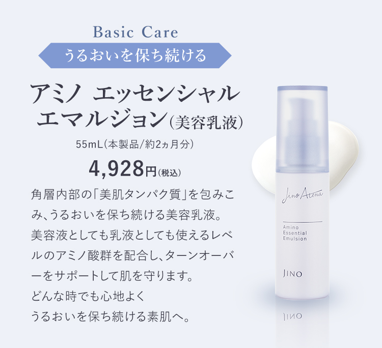 Basic Care うるおいを保ち続ける アミノ エッセンシャル  エマルジョン(美容乳液) 55mL(本製品/約2ヵ月分) 4,928円(税込) 角層内部の「美肌タンパク質」を包みこみ、うるおいを保ち続ける美容乳液。美容液としても乳液としても使えるレベルのアミノ酸群を配合し、ターンオーバーをサポートして肌を守ります。どんな時でも心地よくうるおいを保ち続ける素肌へ。