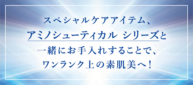 スペシャルケアアイテム、アミノシューティカル シリーズと一緒にお手入れすることで、ワンランク上の素肌美へ！