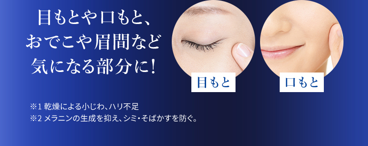 目もとや口もと、 おでこや眉間など 気になる部分に！ 目もと 口もと ※1 乾燥による小じわ、ハリ不足 ※2 メラニンの生成を抑え、シミ・そばかすを防ぐ。