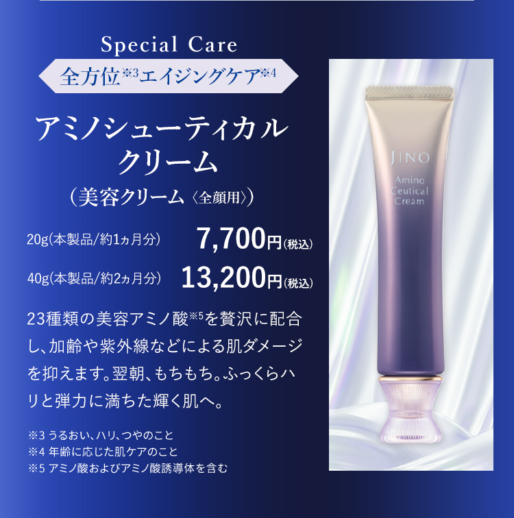 Special Care 全方位※3エイジングケア※4 アミノシューティカル  クリーム （美容クリーム 〈全顔用〉）20g(本製品/約1ヵ月分) 7,700円(税込) 40g(本製品/約2ヵ月分) 13,200円(税込) 23種類の美容アミノ酸※5を贅沢に配合し、加齢や紫外線などによる肌ダメージを抑えます。翌朝、もちもち。ふっくらハリと弾力に満ちた輝く肌へ。 ※3 うるおい、ハリ、つやのこと ※4 年齢に応じた肌ケアのこと ※5 アミノ酸およびアミノ酸誘導体を含む