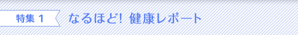 特集 1 なるほど！ 健康レポート