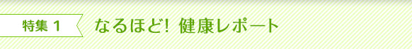 特集 1 なるほど！ 健康レポート