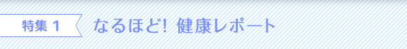 特集 1 なるほど！ 健康レポート