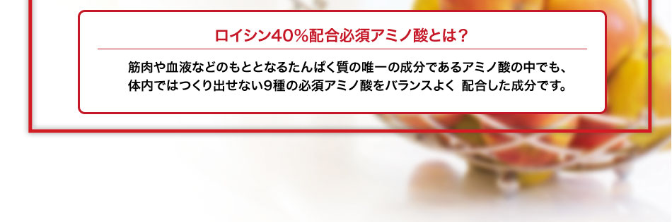 ロイシン40％配合必須アミノ酸とは、筋肉や血液などのもととなるたんぱく質の唯一の栄養素成分であるアミノ酸の中でも、体内ではつくり出せない9種の必須アミノ酸をバランスよく 配合した成分です。