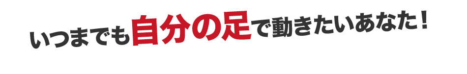 いつまでも自分の足で動きたいあなた！