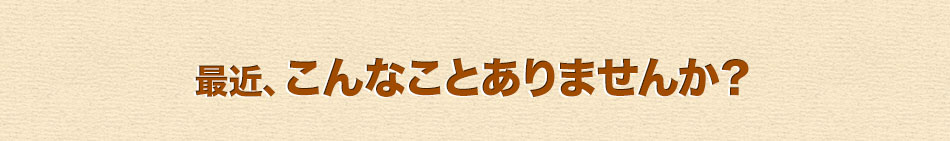 最近、こんなことありませんか？