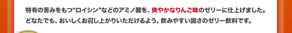 特有の苦みをもつ“ロイシン”などのアミノ酸を、爽やかなりんご味のゼリーに仕上げました。どなたでも、おいしくお召し上がりいただけるよう、飲みやすい固さのゼリー飲料です。