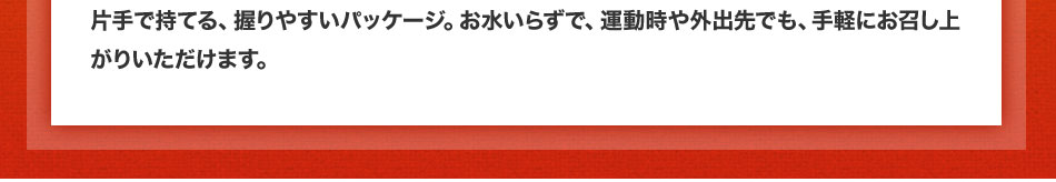 片手で持てる、握りやすいパッケージ。お水いらずで、運動時や外出先でも、手軽にお召し上がりいただけます。