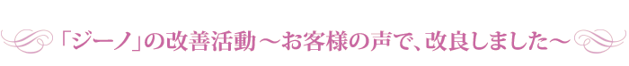 「ジーノ」の改善活動?お客様の声で、改良しました?