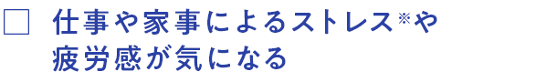 仕事や家事によるストレス※や疲労感が気になる