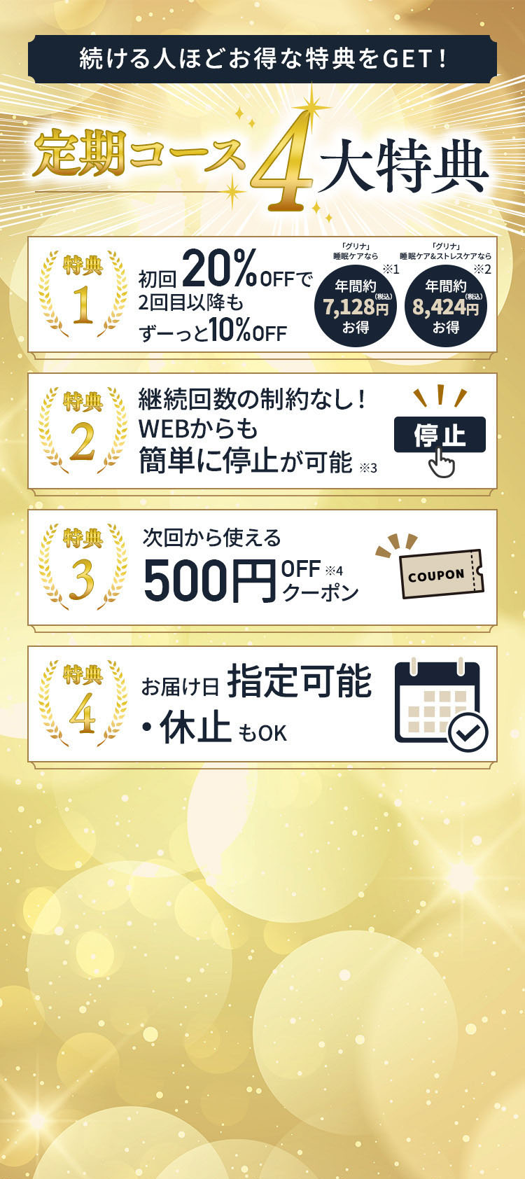 続ける人ほどお得な特典をGET! 定期コース 4大特典 特典1 初回 20%OFFで 2回目以降もずーっと10%OFF 睡眠ケアなら年間約7,128円(税込)お得 睡眠ケア&ストレスケアなら年間約8,424円(税込)お得 特典2 継続回数の制約なし!WEBからも簡単に停止が可能 特典3 次回から使える500円OFFクーポン 特典4 お届け日指定可能・休止もOK