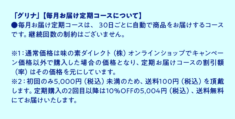 「グリナ」【毎月お届け定期コースについて】●毎月お届け定期コースは、 30日ごとに自動で商品をお届けするコースです。継続回数の制約はございません。※1：通常価格は味の素ダイレクト（株）オンラインショップでキャンペーン価格以外で購入した場合の価格となり、定期お届けコースの割引額（率）はその価格を元にしています。※2：定期購入の2回目以降は10％OFFの5,004円（税込）、送料無料にてお届けいたします。