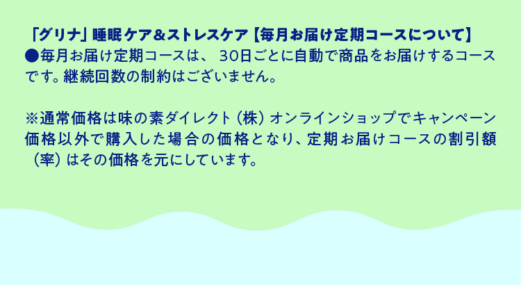「グリナ」睡眠ケア＆ストレスケア【毎月お届け定期コースについて】●毎月お届け定期コースは、 30日ごとに自動で商品をお届けするコースです。継続回数の制約はございません。※通常価格は味の素ダイレクト（株）オンラインショップでキャンペーン価格以外で購入した場合の価格となり、定期お届けコースの割引額（率）はその価格を元にしています。