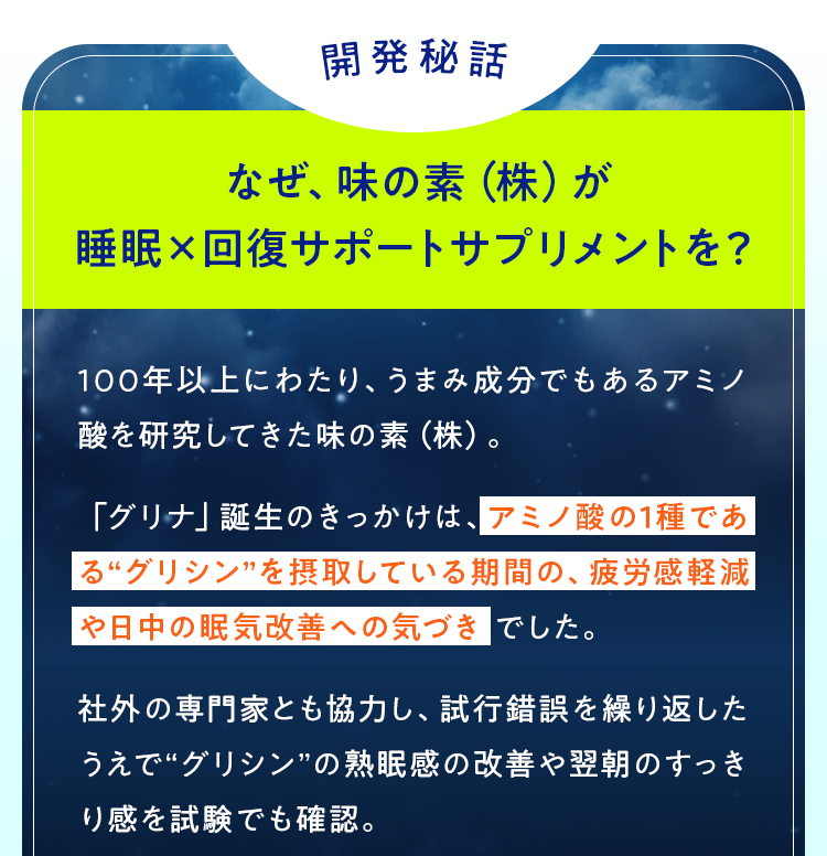 開発秘話　なぜ味の素（株）が睡眠×回復サポートサプリメントを？ 100年以上にわたり、うまみ成分でもあるアミノ酸を研究してきた味の素（株）。「グリナ」誕生のきっかけは、アミノ酸の1種である“グリシン”を摂取している期間の、疲労感軽減や日中の眠気改善への気づき でした。社外の専門家とも協力し、試行錯誤を繰り返したうえで“グリシン”の熟眠感の改善や翌朝のすっきり感を試験でも確認。