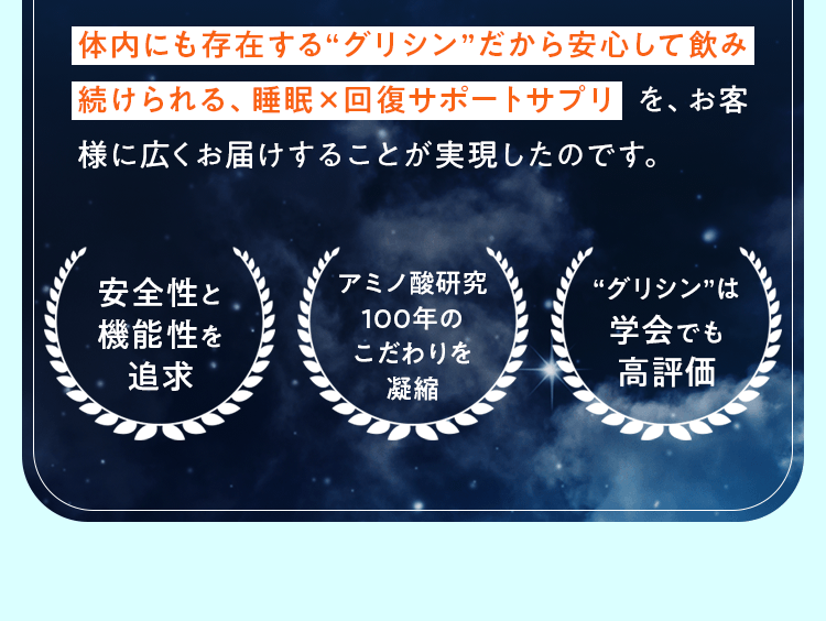 体内にも存在する“グリシン”だから安心して飲み続けられる、睡眠×回復サポートサプリ を、お客様に広くお届けすることが実現したのです。安全性と機能性を追求 アミノ酸研究100年のこだわりを凝縮 “グリシン”は学会でも高評価
