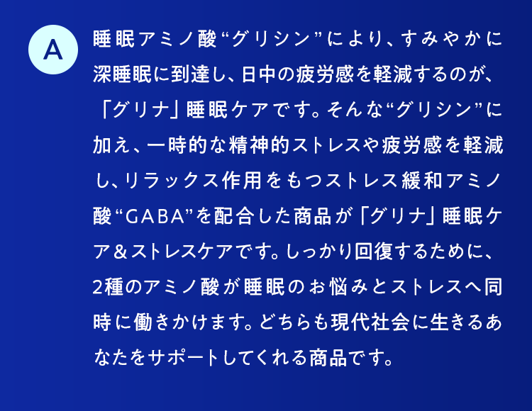 睡眠アミノ酸“グリシン”により、すみやかに深睡眠に到達し、日中の疲労感を軽減するのが、「グリナ」睡眠ケアです。そんな“グリシン”に加え、一時的な精神的ストレスや疲労感を軽減し、リラックス作用をもつストレス緩和アミノ酸“GABA”を配合した商品が「グリナ」睡眠ケア＆ストレスケアです。しっかり回復するために、2種のアミノ酸が睡眠のお悩みとストレスへ同時に働きかけます。どちらも現代社会に生きるあなたをサポートしてくれる商品です。