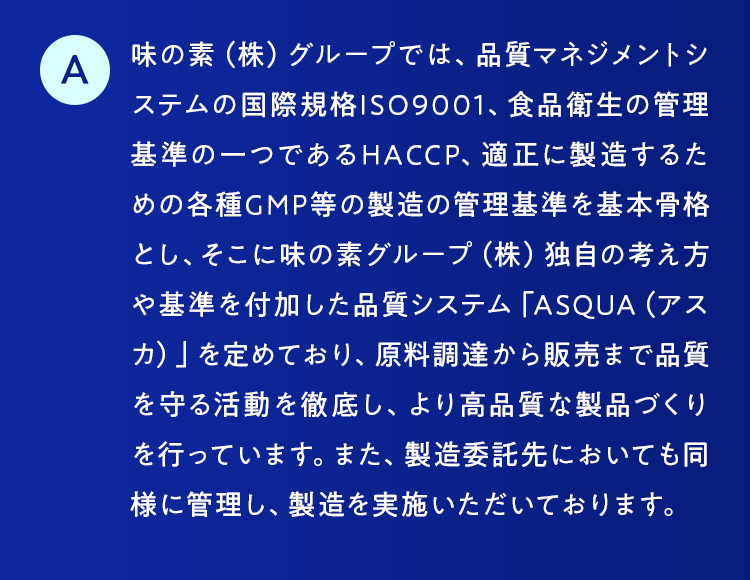 味の素（株）グループでは、品質マネジメントシステムの国際規格ISO9001、食品衛生の管理基準の一つであるHACCP、適正に製造するための各種GMP等の製造の管理基準を基本骨格とし、そこに味の素グループ（株）独自の考え方や基準を付加した品質システム「ASQUA（アスカ）」を定めており、原料調達から販売まで品質を守る活動を徹底し、より高品質な製品づくりを行っています。また、製造委託先においても同様に管理し、製造を実施いただいております。