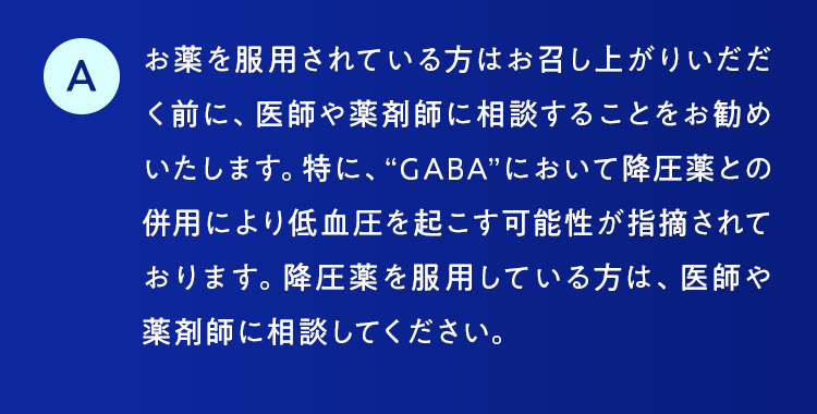 お薬を服用されている方はお召し上がりいだだく前に、医師や薬剤師に相談することをお勧めいたします。特に、“GABA”において降圧薬との併用により低血圧を起こす可能性が指摘されております。降圧薬を服用している方は、医師や薬剤師に相談してください。