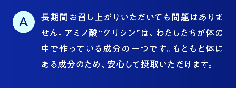 長期間お召し上がりいただいても問題はありません。アミノ酸“グリシン”は、わたしたちが体の中で作っている成分の一つです。もともと体にある成分のため、安心して摂取いただけます。