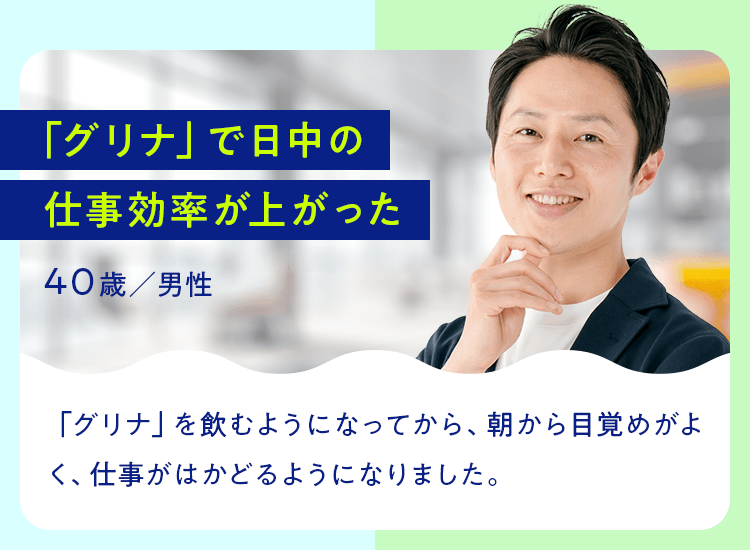 「グリナ」で日中の仕事効率が上がった 40歳／男性 「グリナ」を飲むようになってから、朝から目覚めがよく、仕事がはかどるようになりました。