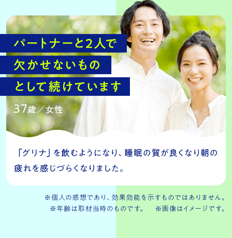 パートナーと2人で欠かせないものとして続けています 37歳／女性 「グリナ」を飲むようになり、睡眠の質が良くなり朝の疲れを感じづらくなりました。※個人の感想であり、効果効能を示すものではありません。※年齢は取材当時のものです。　※画像はイメージです。