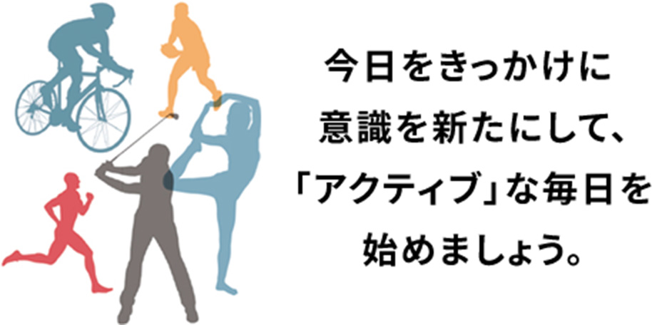 今日をきっかけに 意識を新たにして、 「アクティブ」な毎日を 始めましょう。