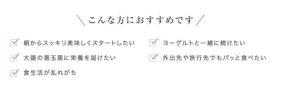 こんな方におすすめです「朝からスッキリ美味しくスタートしたい」「ヨーグルトと一緒に続けたい」「大腸の善玉菌に栄養を届けたい」「外出先や旅行先でもパッと食べたい」「食生活が乱れがち」