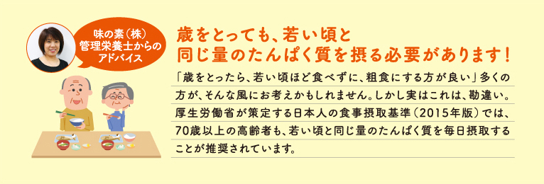 歳をとっても、若い頃と同じ量のたんぱく質を摂る必要があります！ 「歳をとったら、若い頃ほど食べずに、粗食にする方が良い」多くの方が、そんな風にお考えかもしれません。しかし実はこれは、勘違い。厚生労働省が策定する日本人の食事摂取基準（2015年版）では、70歳以上の高齢者も、若い頃と同じ量のたんぱく質を毎日摂取することが推奨されています。