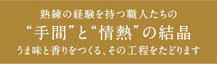 熟練の経験を持つ職人たちの”手間”と”情熱”の結晶 うま味と香りをつくる、その工程をたどります。